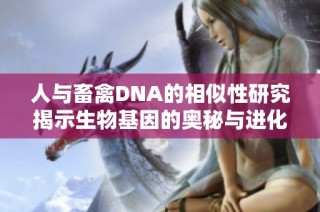 人与畜禽DNA的相似性研究揭示生物基因的奥秘与进化关系