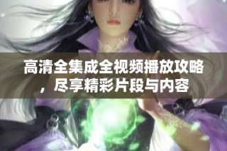 高清全集成全视频播放攻略，尽享精彩片段与内容