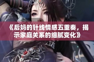 《后妈的针线情感五重奏，揭示家庭关系的细腻变化》
