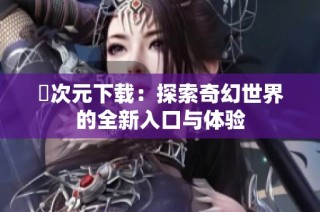 囧次元下载：探索奇幻世界的全新入口与体验