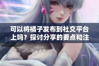 可以将橘子发布到社交平台上吗？探讨分享的要点和注意事项