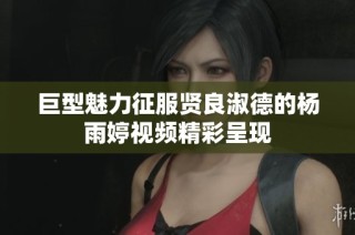 巨型魅力征服贤良淑德的杨雨婷视频精彩呈现