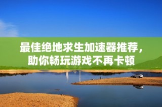 最佳绝地求生加速器推荐，助你畅玩游戏不再卡顿