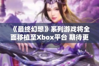 《最终幻想》系列游戏将全面移植至Xbox平台 期待更多玩家体验