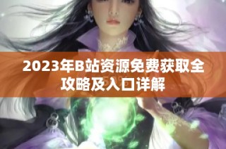 2023年B站资源免费获取全攻略及入口详解