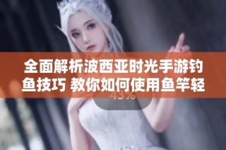 全面解析波西亚时光手游钓鱼技巧 教你如何使用鱼竿轻松钓到丰富鱼类
