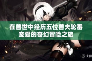 在兽世中经历五位兽夫轮番宠爱的奇幻冒险之旅