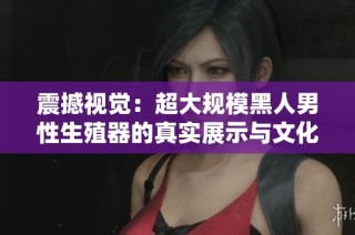 震撼视觉：超大规模黑人男性生殖器的真实展示与文化解读