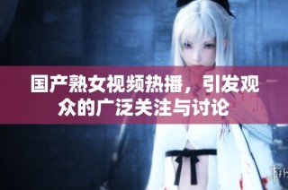 国产熟女视频热播，引发观众的广泛关注与讨论