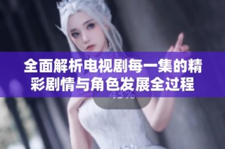 全面解析电视剧每一集的精彩剧情与角色发展全过程