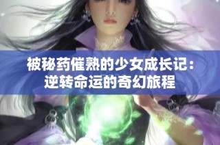 被秘药催熟的少女成长记：逆转命运的奇幻旅程