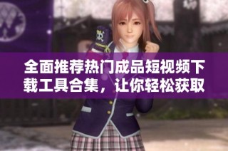 全面推荐热门成品短视频下载工具合集，让你轻松获取优质内容