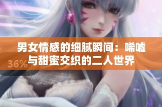 男女情感的细腻瞬间：唏嘘与甜蜜交织的二人世界