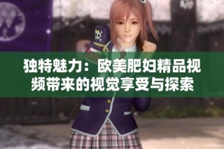 独特魅力：欧美肥妇精品视频带来的视觉享受与探索