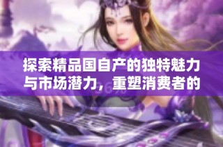 探索精品国自产的独特魅力与市场潜力，重塑消费者的选择体验