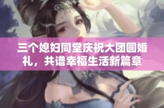 三个媳妇同堂庆祝大团圆婚礼，共谱幸福生活新篇章