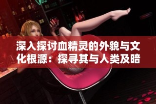深入探讨血精灵的外貌与文化根源：探寻其与人类及暗夜精灵的共同渊源与联系