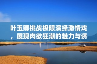 叶玉卿挑战极限演绎激情戏，展现肉欲狂潮的魅力与诱惑