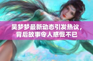 吴梦梦最新动态引发热议，背后故事令人感慨不已