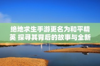 绝地求生手游更名为和平精英 探寻其背后的故事与全新竞技体验的变革之路