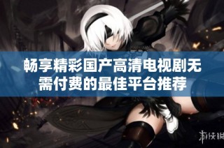 畅享精彩国产高清电视剧无需付费的最佳平台推荐