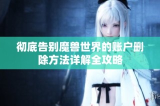 彻底告别魔兽世界的账户删除方法详解全攻略