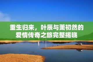 重生归来，叶辰与萧初然的爱情传奇之旅完整揭晓