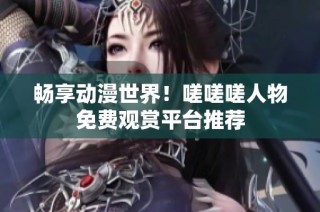 畅享动漫世界！嗟嗟嗟人物免费观赏平台推荐