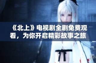《北上》电视剧全剧免费观看，为你开启精彩故事之旅