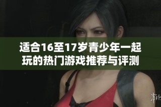 适合16至17岁青少年一起玩的热门游戏推荐与评测