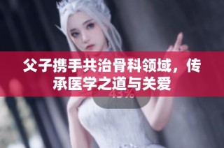 父子携手共治骨科领域，传承医学之道与关爱