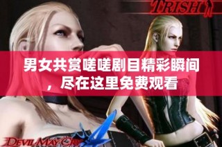 男女共赏嗟嗟剧目精彩瞬间，尽在这里免费观看