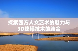 探索西方人文艺术的魅力与3D建模技术的结合