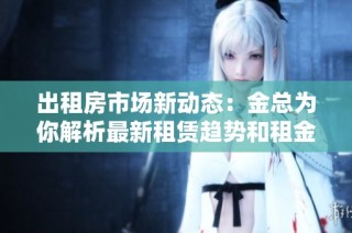 出租房市场新动态：金总为你解析最新租赁趋势和租金变化