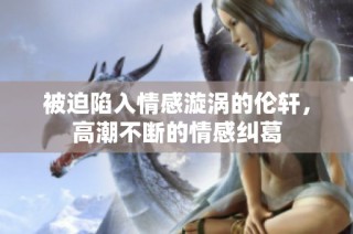 被迫陷入情感漩涡的伦轩，高潮不断的情感纠葛