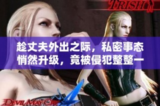 趁丈夫外出之际，私密事态悄然升级，竟被侵犯整整一天