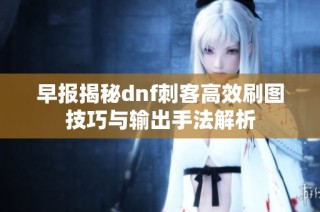 早报揭秘dnf刺客高效刷图技巧与输出手法解析