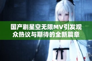 国产剧星空无限MV引发观众热议与期待的全新篇章