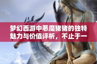梦幻西游中恶魔猪猪的独特魅力与价值评析，不止于一头实物猪的简单比较