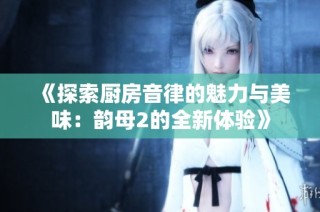 《探索厨房音律的魅力与美味：韵母2的全新体验》