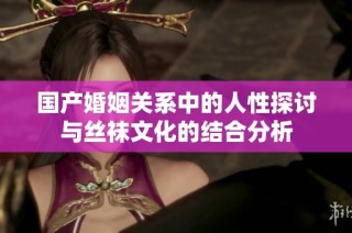 国产婚姻关系中的人性探讨与丝袜文化的结合分析