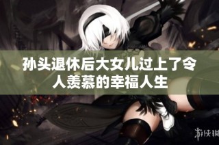 孙头退休后大女儿过上了令人羡慕的幸福人生