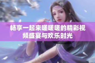 畅享一起来嗟嗟嗟的精彩视频盛宴与欢乐时光