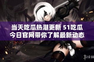 当天吃瓜热潮更新 51吃瓜今日官网带你了解最新动态与消息