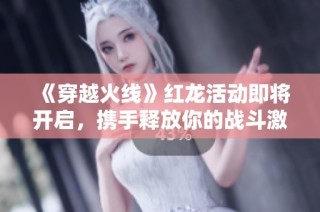 《穿越火线》红龙活动即将开启，携手释放你的战斗激情与热血！