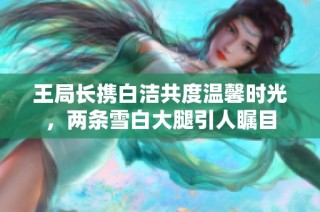 王局长携白洁共度温馨时光，两条雪白大腿引人瞩目