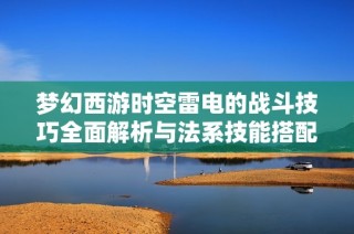 梦幻西游时空雷电的战斗技巧全面解析与法系技能搭配指南