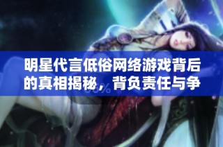 明星代言低俗网络游戏背后的真相揭秘，背负责任与争议的选择