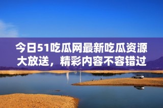 今日51吃瓜网最新吃瓜资源大放送，精彩内容不容错过！