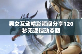 男女互动精彩瞬间分享120秒无遮挡动态图